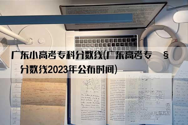 广东小高考专科分数线(广东高考专科分数线2023年公布时间)