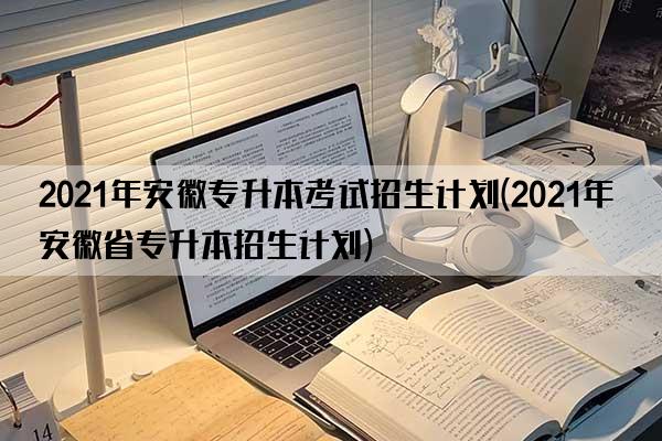 2021年安徽专升本考试招生计划(2021年安徽省专升本招生计划)